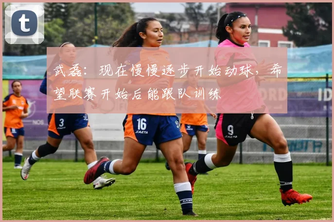 武磊：现在慢慢逐步开始动球，希望联赛开始后能跟队训练
