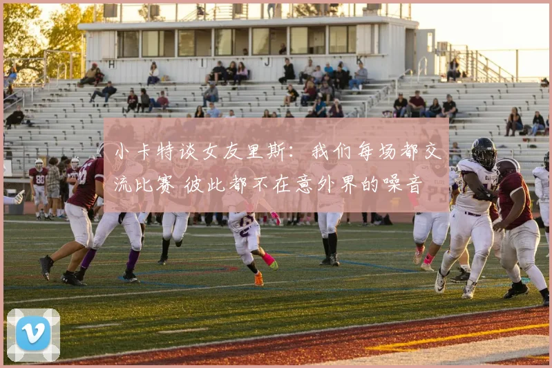 小卡特谈女友里斯：我们每场都交流比赛 彼此都不在意外界的噪音