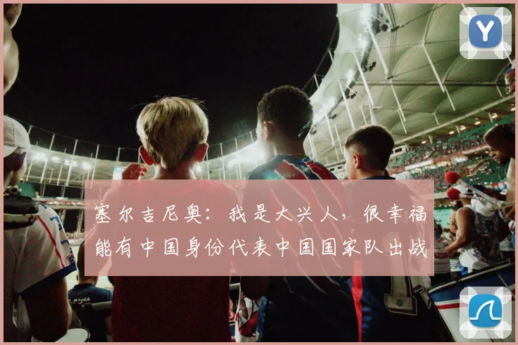 塞尔吉尼奥：我是大兴人，很幸福能有中国身份代表中国国家队出战