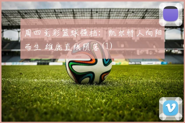 周四竞彩篮球强档：凯尔特人向阳而生 雄鹿直线陨落(1)