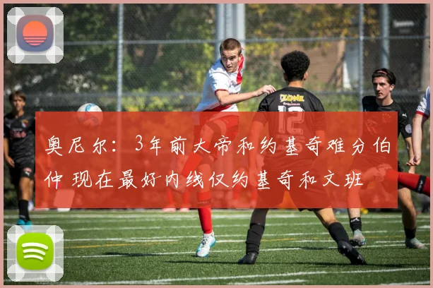 奥尼尔：3年前大帝和约基奇难分伯仲 现在最好内线仅约基奇和文班