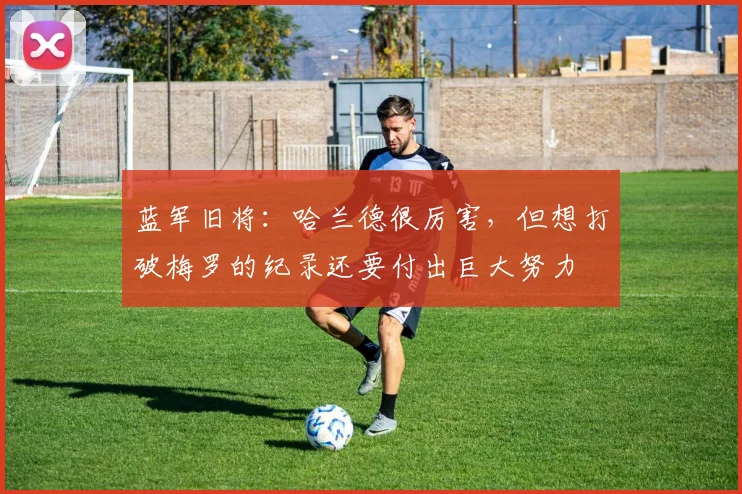 蓝军旧将：哈兰德很厉害，但想打破梅罗的纪录还要付出巨大努力