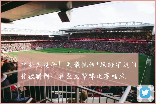 申花失绝平！吴曦挑传+杨皓宇过门将被解围，蒋圣龙带球比赛结束