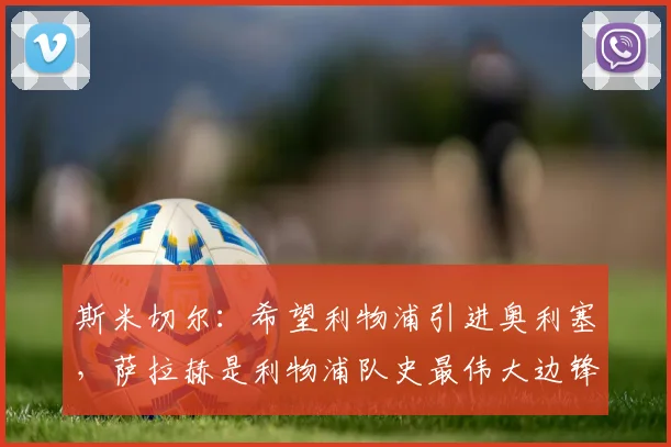 斯米切尔：希望利物浦引进奥利塞，萨拉赫是利物浦队史最伟大边锋