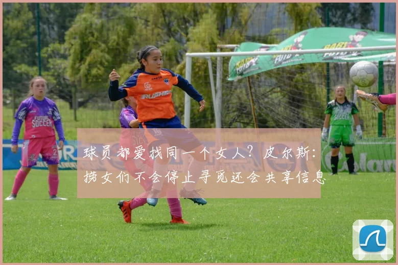 球员都爱找同一个女人？皮尔斯：捞女们不会停止寻觅还会共享信息(1)