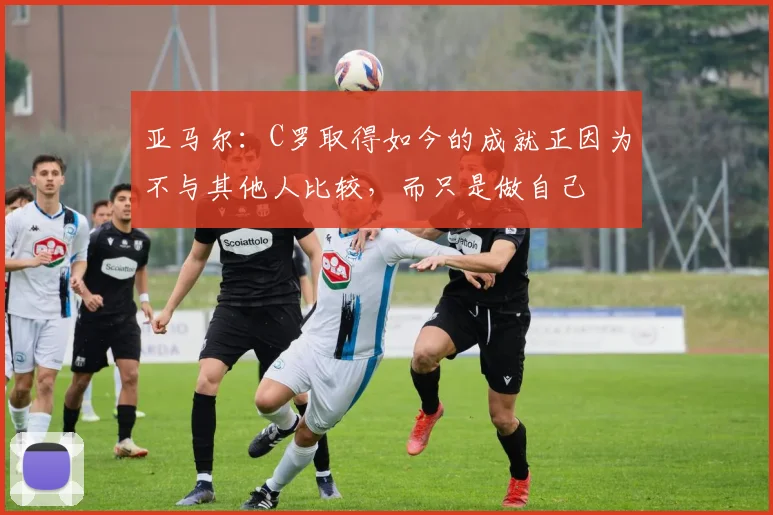 亚马尔：C罗取得如今的成就正因为不与其他人比较，而只是做自己